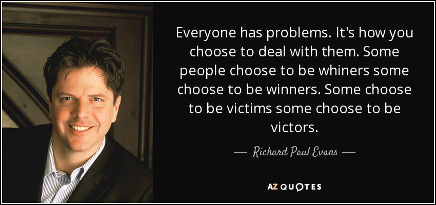 Everyone has problems. It's how you choose to deal with them. Some people choose to be whiners some choose to be winners. Some choose to be victims some choose to be victors. - Richard Paul Evans