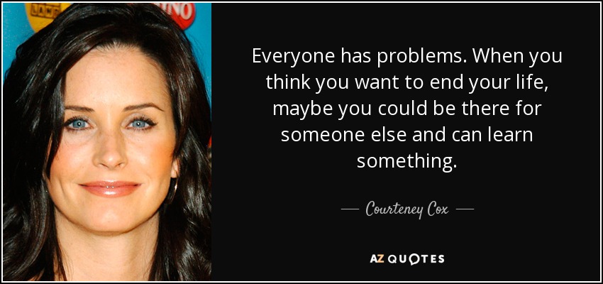 Everyone has problems. When you think you want to end your life, maybe you could be there for someone else and can learn something. - Courteney Cox