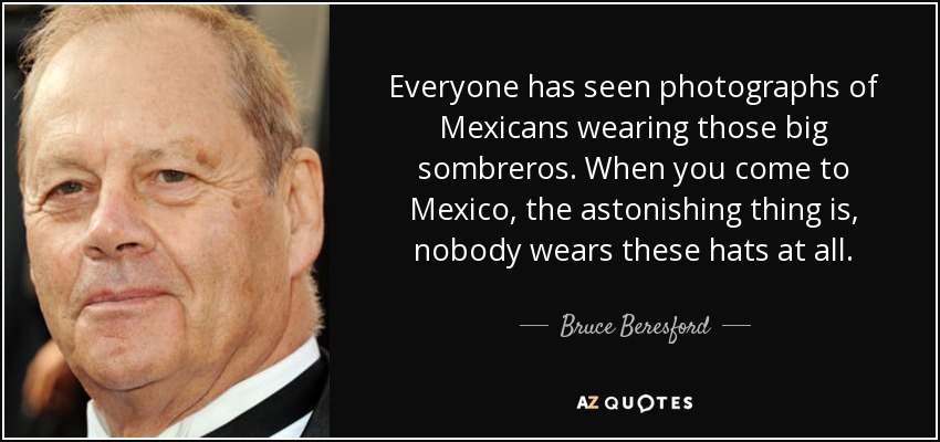 Everyone has seen photographs of Mexicans wearing those big sombreros. When you come to Mexico, the astonishing thing is, nobody wears these hats at all. - Bruce Beresford
