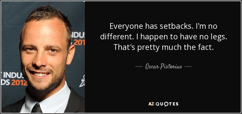 Everyone has setbacks. I'm no different. I happen to have no legs. That's pretty much the fact. - Oscar Pistorius