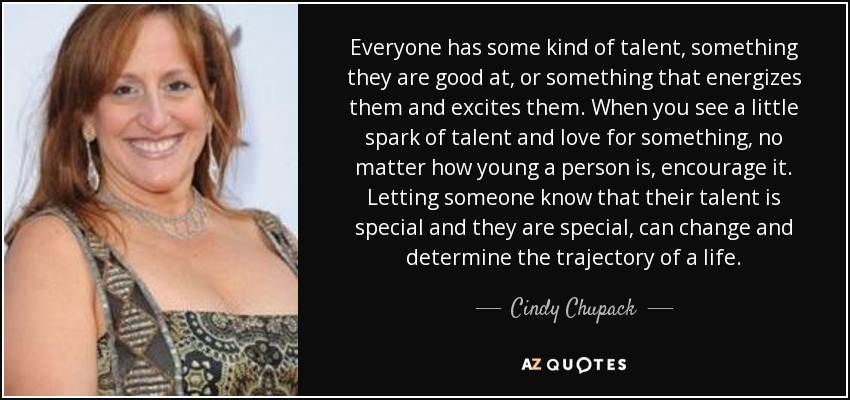 Everyone has some kind of talent, something they are good at, or something that energizes them and excites them. When you see a little spark of talent and love for something, no matter how young a person is, encourage it. Letting someone know that their talent is special and they are special, can change and determine the trajectory of a life. - Cindy Chupack