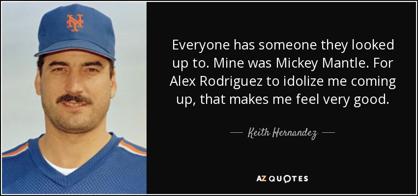 Everyone has someone they looked up to. Mine was Mickey Mantle. For Alex Rodriguez to idolize me coming up, that makes me feel very good. - Keith Hernandez