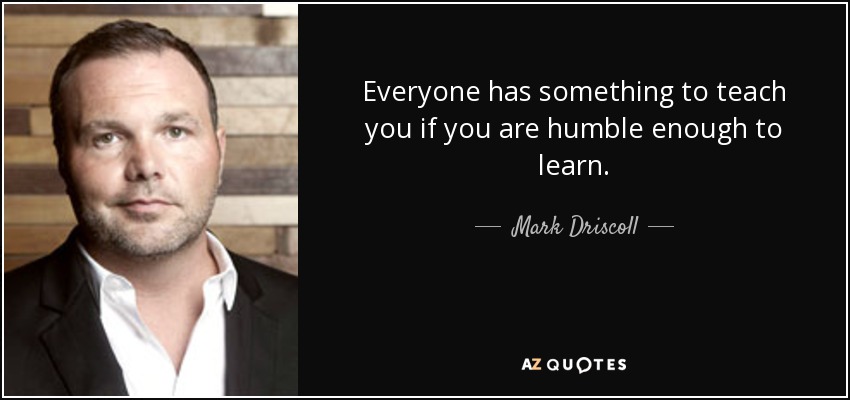 Everyone has something to teach you if you are humble enough to learn. - Mark Driscoll