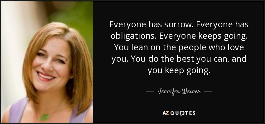 Everyone has sorrow. Everyone has obligations. Everyone keeps going. You lean on the people who love you. You do the best you can, and you keep going. - Jennifer Weiner