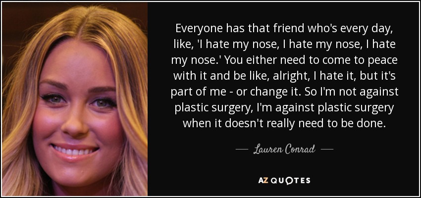 Everyone has that friend who's every day, like, 'I hate my nose, I hate my nose, I hate my nose.' You either need to come to peace with it and be like, alright, I hate it, but it's part of me - or change it. So I'm not against plastic surgery, I'm against plastic surgery when it doesn't really need to be done. - Lauren Conrad