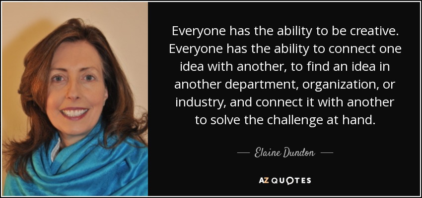 Everyone has the ability to be creative. Everyone has the ability to connect one idea with another, to find an idea in another department, organization, or industry, and connect it with another to solve the challenge at hand. - Elaine Dundon