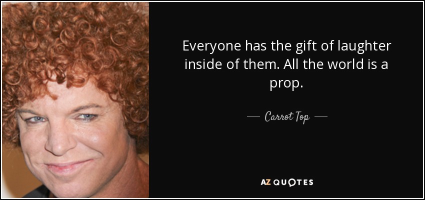 Everyone has the gift of laughter inside of them. All the world is a prop. - Carrot Top