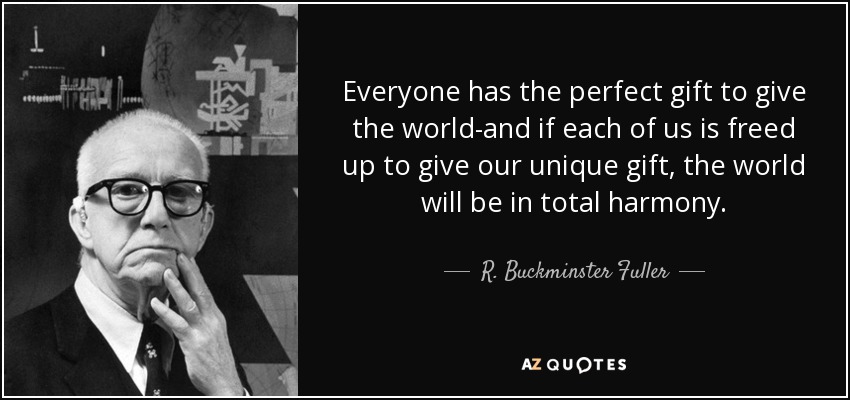 Everyone has the perfect gift to give the world-and if each of us is freed up to give our unique gift, the world will be in total harmony. - R. Buckminster Fuller