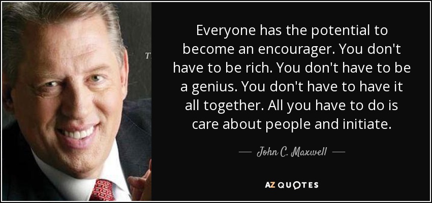 Everyone has the potential to become an encourager. You don't have to be rich. You don't have to be a genius. You don't have to have it all together. All you have to do is care about people and initiate. - John C. Maxwell