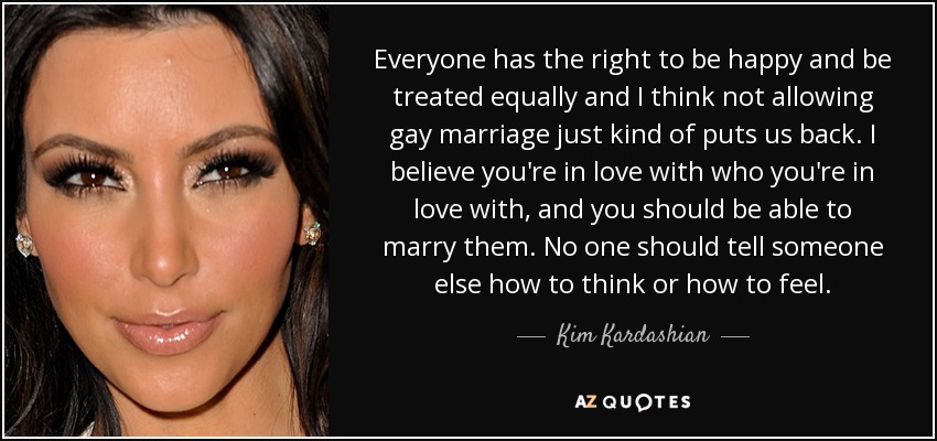 Everyone has the right to be happy and be treated equally and I think not allowing gay marriage just kind of puts us back. I believe you're in love with who you're in love with, and you should be able to marry them. No one should tell someone else how to think or how to feel. - Kim Kardashian