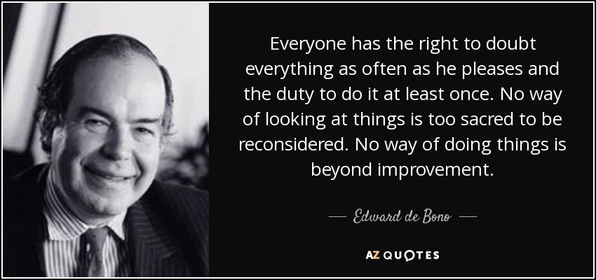 Everyone has the right to doubt everything as often as he pleases and the duty to do it at least once. No way of looking at things is too sacred to be reconsidered. No way of doing things is beyond improvement. - Edward de Bono