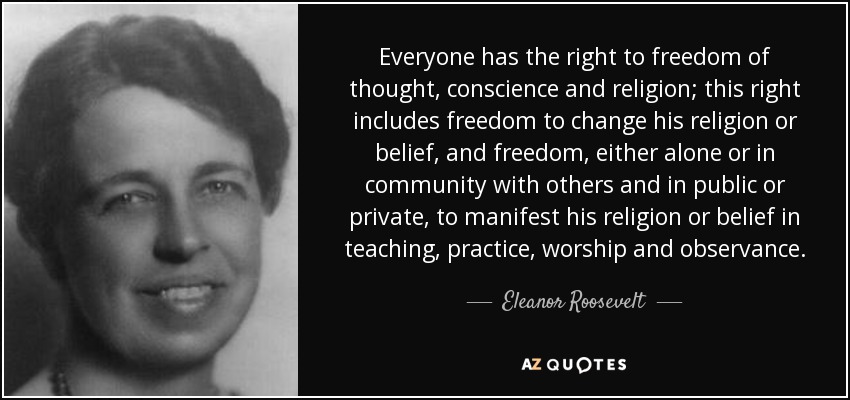 Everyone has the right to freedom of thought, conscience and religion; this right includes freedom to change his religion or belief, and freedom, either alone or in community with others and in public or private, to manifest his religion or belief in teaching, practice, worship and observance. - Eleanor Roosevelt