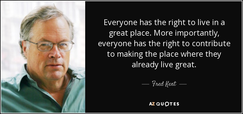 Everyone has the right to live in a great place. More importantly, everyone has the right to contribute to making the place where they already live great. - Fred Kent