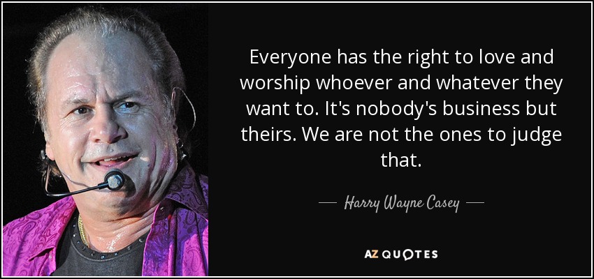 Everyone has the right to love and worship whoever and whatever they want to. It's nobody's business but theirs. We are not the ones to judge that. - Harry Wayne Casey