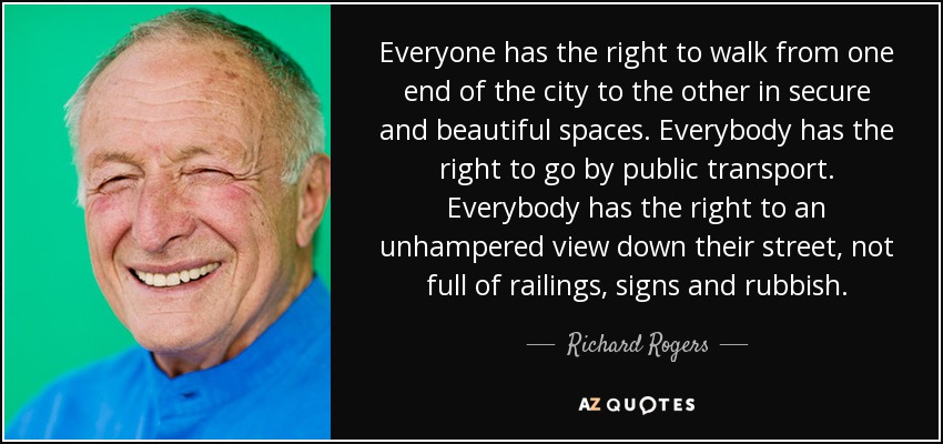 Everyone has the right to walk from one end of the city to the other in secure and beautiful spaces. Everybody has the right to go by public transport. Everybody has the right to an unhampered view down their street, not full of railings, signs and rubbish. - Richard Rogers