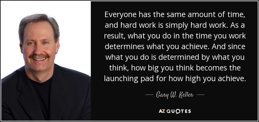Everyone has the same amount of time, and hard work is simply hard work. As a result, what you do in the time you work determines what you achieve. And since what you do is determined by what you think, how big you think becomes the launching pad for how high you achieve. - Gary W. Keller