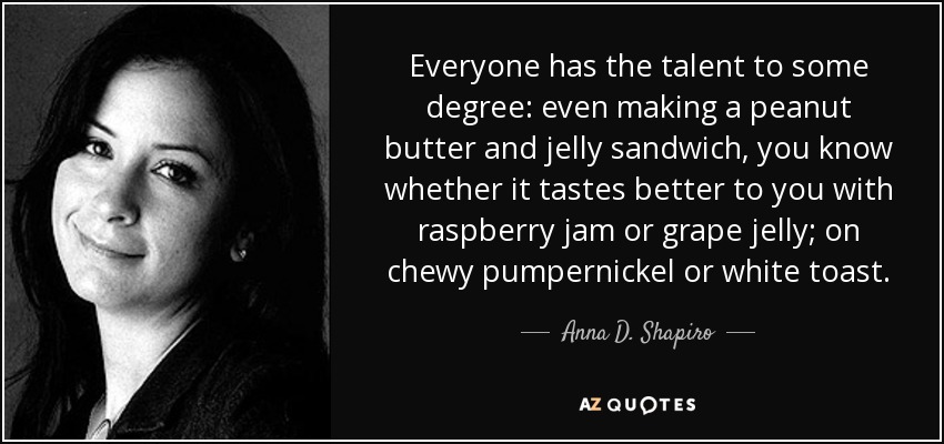 Everyone has the talent to some degree: even making a peanut butter and jelly sandwich, you know whether it tastes better to you with raspberry jam or grape jelly; on chewy pumpernickel or white toast. - Anna D. Shapiro