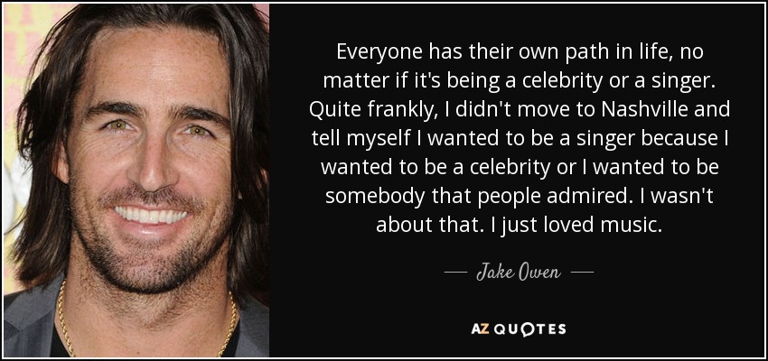 Everyone has their own path in life, no matter if it's being a celebrity or a singer. Quite frankly, I didn't move to Nashville and tell myself I wanted to be a singer because I wanted to be a celebrity or I wanted to be somebody that people admired. I wasn't about that. I just loved music. - Jake Owen