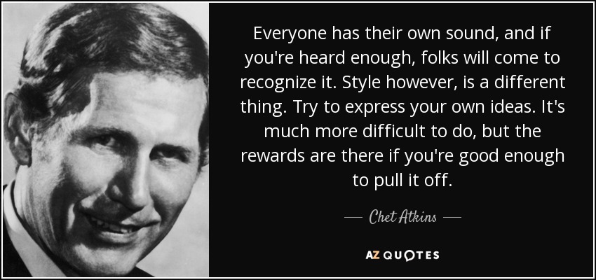 Everyone has their own sound, and if you're heard enough, folks will come to recognize it. Style however, is a different thing. Try to express your own ideas. It's much more difficult to do, but the rewards are there if you're good enough to pull it off. - Chet Atkins