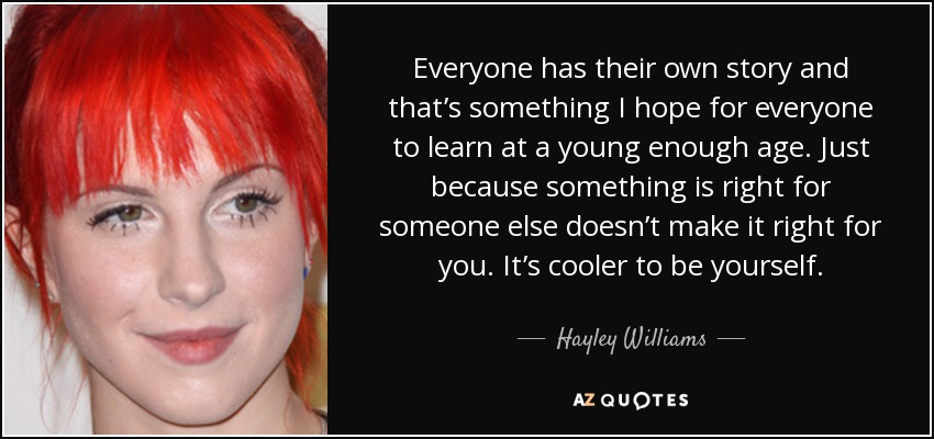 Everyone has their own story and that’s something I hope for everyone to learn at a young enough age. Just because something is right for someone else doesn’t make it right for you. It’s cooler to be yourself. - Hayley Williams