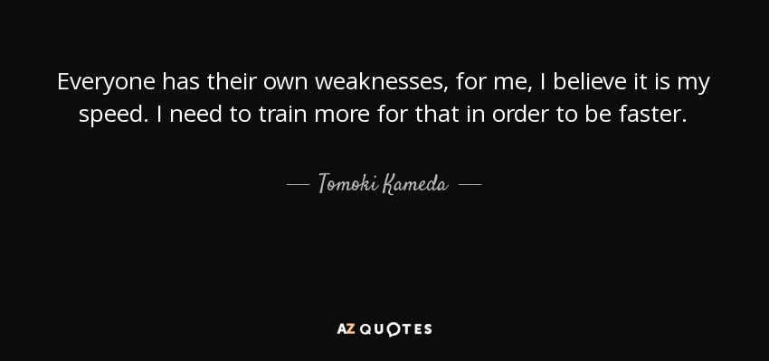 Everyone has their own weaknesses, for me, I believe it is my speed. I need to train more for that in order to be faster. - Tomoki Kameda