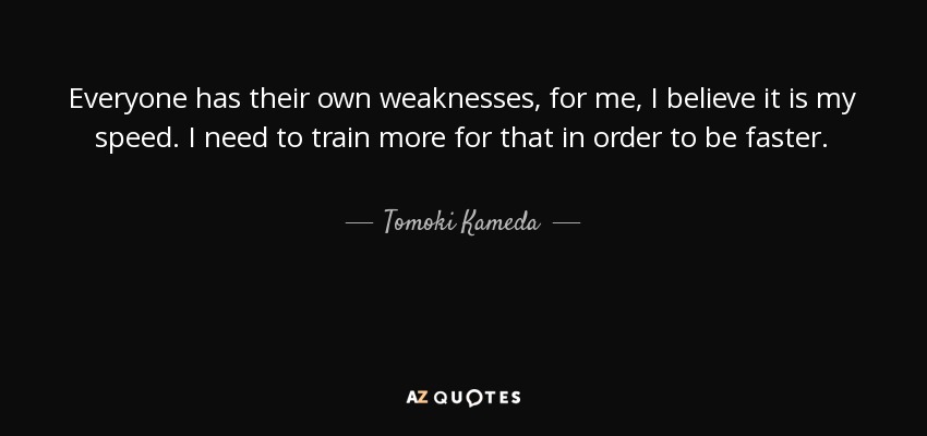 Everyone has their own weaknesses, for me, I believe it is my speed. I need to train more for that in order to be faster. - Tomoki Kameda