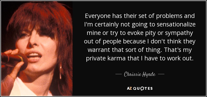 Everyone has their set of problems and I'm certainly not going to sensationalize mine or try to evoke pity or sympathy out of people because I don't think they warrant that sort of thing. That's my private karma that I have to work out. - Chrissie Hynde