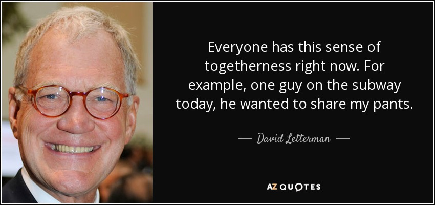 Everyone has this sense of togetherness right now. For example, one guy on the subway today, he wanted to share my pants. - David Letterman