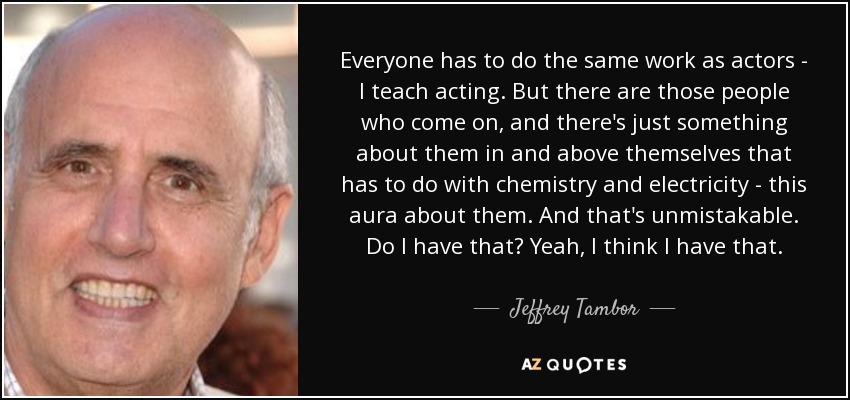 Everyone has to do the same work as actors - I teach acting. But there are those people who come on, and there's just something about them in and above themselves that has to do with chemistry and electricity - this aura about them. And that's unmistakable. Do I have that? Yeah, I think I have that. - Jeffrey Tambor