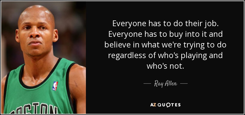 Everyone has to do their job. Everyone has to buy into it and believe in what we're trying to do regardless of who's playing and who's not. - Ray Allen