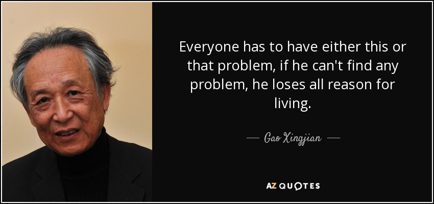 Everyone has to have either this or that problem, if he can't find any problem, he loses all reason for living. - Gao Xingjian