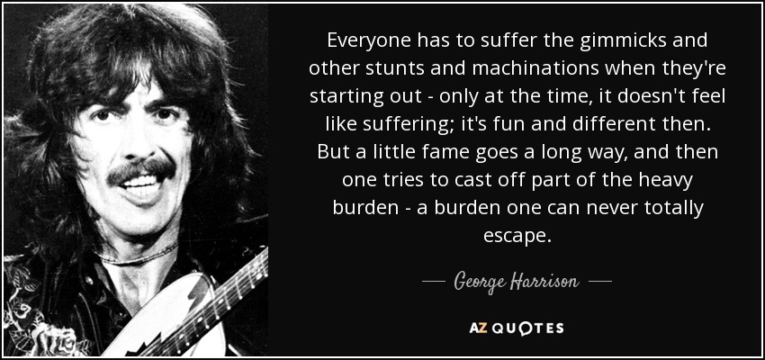 Everyone has to suffer the gimmicks and other stunts and machinations when they're starting out - only at the time, it doesn't feel like suffering; it's fun and different then. But a little fame goes a long way, and then one tries to cast off part of the heavy burden - a burden one can never totally escape. - George Harrison