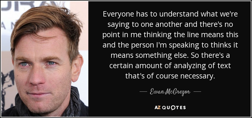 Everyone has to understand what we're saying to one another and there's no point in me thinking the line means this and the person I'm speaking to thinks it means something else. So there's a certain amount of analyzing of text that's of course necessary. - Ewan McGregor
