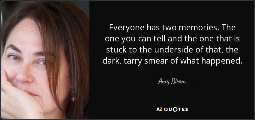 Everyone has two memories. The one you can tell and the one that is stuck to the underside of that, the dark, tarry smear of what happened. - Amy Bloom