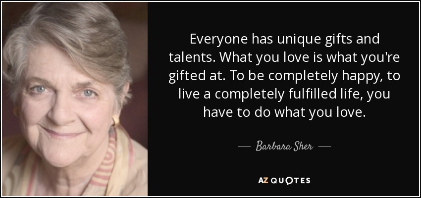 Everyone has unique gifts and talents. What you love is what you're gifted at. To be completely happy, to live a completely fulfilled life, you have to do what you love. - Barbara Sher