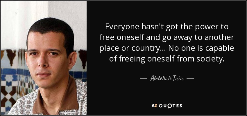 Everyone hasn't got the power to free oneself and go away to another place or country... No one is capable of freeing oneself from society. - Abdellah Taia