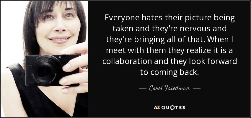 Everyone hates their picture being taken and they're nervous and they're bringing all of that. When I meet with them they realize it is a collaboration and they look forward to coming back. - Carol Friedman
