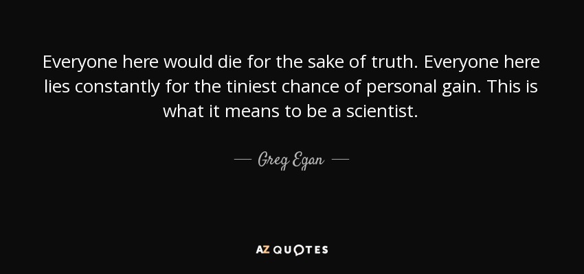 Everyone here would die for the sake of truth. Everyone here lies constantly for the tiniest chance of personal gain. This is what it means to be a scientist. - Greg Egan