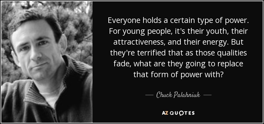 Everyone holds a certain type of power. For young people, it's their youth, their attractiveness, and their energy. But they're terrified that as those qualities fade, what are they going to replace that form of power with? - Chuck Palahniuk