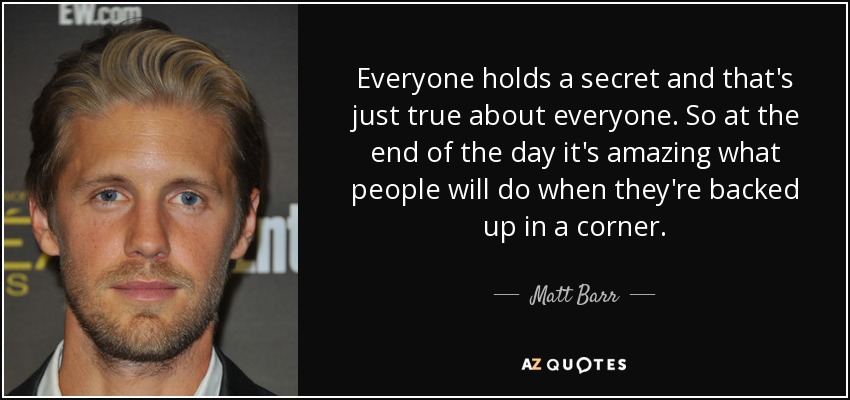 Everyone holds a secret and that's just true about everyone. So at the end of the day it's amazing what people will do when they're backed up in a corner. - Matt Barr