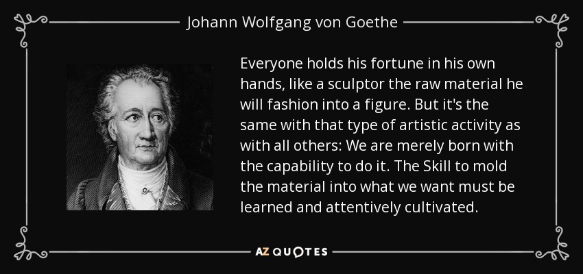 Everyone holds his fortune in his own hands, like a sculptor the raw material he will fashion into a figure. But it's the same with that type of artistic activity as with all others: We are merely born with the capability to do it. The Skill to mold the material into what we want must be learned and attentively cultivated. - Johann Wolfgang von Goethe