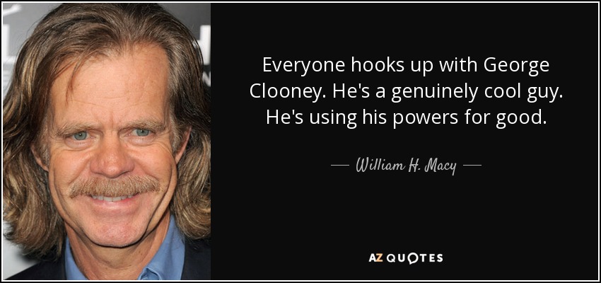Everyone hooks up with George Clooney. He's a genuinely cool guy. He's using his powers for good. - William H. Macy