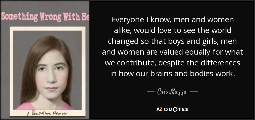 Everyone I know, men and women alike, would love to see the world changed so that boys and girls, men and women are valued equally for what we contribute, despite the differences in how our brains and bodies work. - Cris Mazza