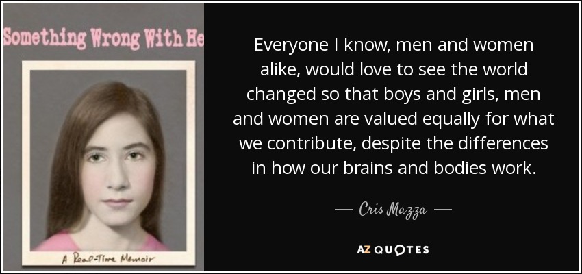 Everyone I know, men and women alike, would love to see the world changed so that boys and girls, men and women are valued equally for what we contribute, despite the differences in how our brains and bodies work. - Cris Mazza