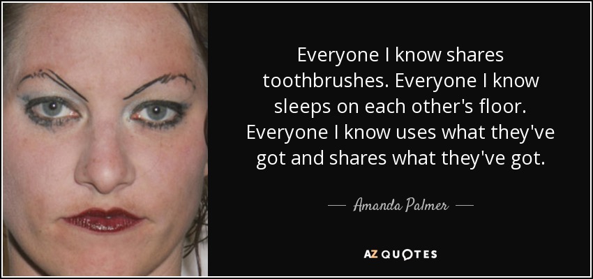 Everyone I know shares toothbrushes. Everyone I know sleeps on each other's floor. Everyone I know uses what they've got and shares what they've got. - Amanda Palmer