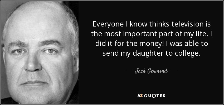Everyone I know thinks television is the most important part of my life. I did it for the money! I was able to send my daughter to college. - Jack Germond