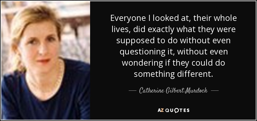 Everyone I looked at, their whole lives, did exactly what they were supposed to do without even questioning it, without even wondering if they could do something different. - Catherine Gilbert Murdock