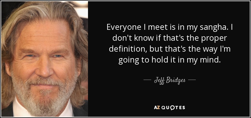 Everyone I meet is in my sangha. I don't know if that's the proper definition, but that's the way I'm going to hold it in my mind. - Jeff Bridges