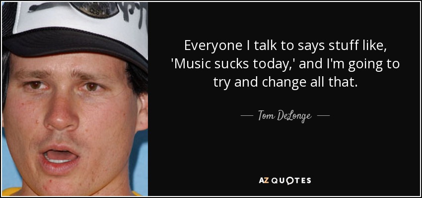 Everyone I talk to says stuff like, 'Music sucks today,' and I'm going to try and change all that. - Tom DeLonge