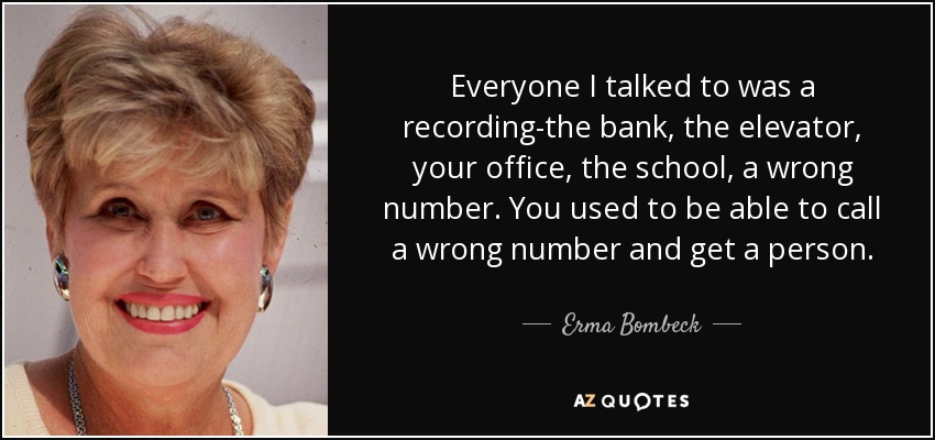 Everyone I talked to was a recording-the bank, the elevator, your office, the school, a wrong number. You used to be able to call a wrong number and get a person. - Erma Bombeck